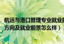 航運(yùn)與港口管理專(zhuān)業(yè)就業(yè)前景（2022港口業(yè)務(wù)管理專(zhuān)業(yè)就業(yè)方向及就業(yè)前景怎么樣）