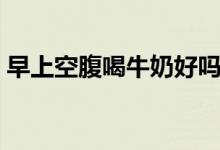 早上空腹喝牛奶好嗎（早上空腹喝牛奶不好）