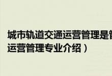 城市軌道交通運(yùn)營管理是管理類專業(yè)么（2022城市軌道交通運(yùn)營管理專業(yè)介紹）