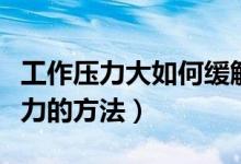 工作壓力大如何緩解壓力（工作壓力大緩解壓力的方法）