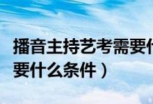 播音主持藝考需要什么專(zhuān)業(yè)（播音主持藝考需要什么條件）