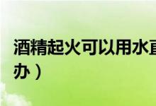 酒精起火可以用水直接撲滅嗎（酒精起火怎么辦）