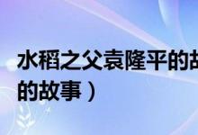 水稻之父袁隆平的故事簡(jiǎn)介（水稻之父袁隆平的故事）