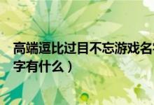 高端逗比過目不忘游戲名字精選（高端逗比過目不忘游戲名字有什么）