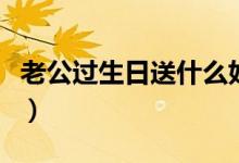 老公過生日送什么好（送老公什么生日禮物好）