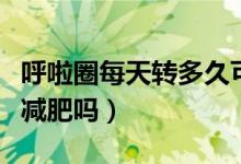 呼啦圈每天轉(zhuǎn)多久可以減肥效果（呼啦圈可以減肥嗎）