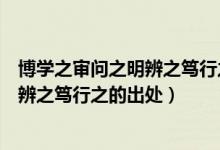 博學(xué)之審問(wèn)之明辨之篤行之的意思是什么（博學(xué)之審問(wèn)之明辨之篤行之的出處）