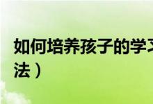 如何培養(yǎng)孩子的學(xué)習(xí)興趣（引導(dǎo)孩子學(xué)習(xí)的方法）