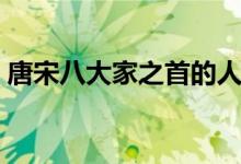 唐宋八大家之首的人是誰（唐宋八大家之首）