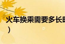 火車換乘需要多長時間（火車換乘需要出站嗎）