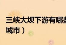 三峽大壩下游有哪些城市（三峽下游都是哪些城市）