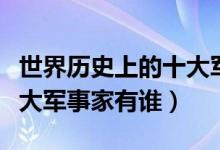 世界歷史上的十大軍事強國(世界歷史上的十大軍事家有誰)