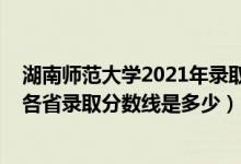 湖南師范大學2021年錄取分數(shù)線多少（2021湖南師范大學各省錄取分數(shù)線是多少）