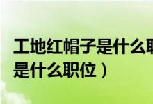 工地紅帽子是什么職位收入多少（工地紅帽子是什么職位）