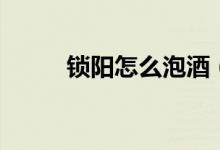 鎖陽怎么泡酒（鎖陽泡酒的方法）