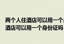 兩個人住酒店可以用一個身份證嗎先用一個登記（兩個人住酒店可以用一個身份證嗎）