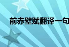 前赤壁賦翻譯一句一譯（前赤壁賦翻譯）