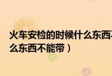 火車安檢的時(shí)候什么東西不能帶化妝品（火車安檢的時(shí)候什么東西不能帶）