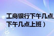 工商銀行下午幾點上班?（工商銀行幾點上班下午幾點上班）