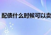 配債什么時候可以賣（配債什么時候可以賣）