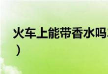 火車上能帶香水嗎2019（火車上能帶香水嗎）