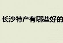 長沙特產(chǎn)有哪些好的（湖南長沙有哪些特產(chǎn)）