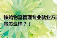 鐵路物流管理專業(yè)就業(yè)方向（2022鐵路物流管理專業(yè)就業(yè)前景怎么樣？）