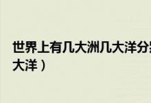 世界上有幾大洲幾大洋分別叫什么名字（世界上有幾大洲幾大洋）