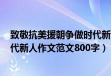 致敬抗美援朝爭做時代新人作文600（致敬抗美援朝爭做時代新人作文范文800字）