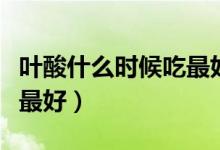 葉酸什么時候吃最好（葉酸片每天什么時候吃最好）