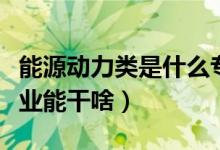 能源動力類是什么專業(yè)（能源動力類是什么專業(yè)能干啥）
