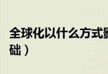 全球化以什么方式影響人（全球化以什么為基礎(chǔ)）