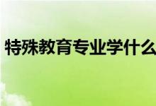 特殊教育專業(yè)學(xué)什么（主要學(xué)習(xí)內(nèi)容有哪些）