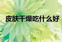 皮膚干燥吃什么好（皮膚干燥可以吃什么）