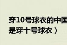 穿10號球衣的中國足球明星（哪個足球明星是穿十號球衣）