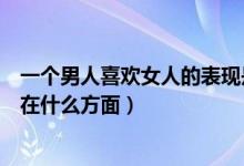 一個男人喜歡女人的表現(xiàn)是什么（一個男人喜歡女人的表現(xiàn)在什么方面）