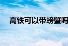 高鐵可以帶螃蟹嗎（高鐵可以帶發(fā)膠嗎）