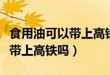 食用油可以帶上高鐵嗎有限制嗎（食用油可以帶上高鐵嗎）