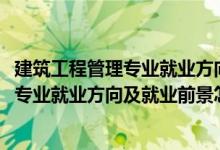 建筑工程管理專業(yè)就業(yè)方向及前景分析（2022建筑經(jīng)濟管理專業(yè)就業(yè)方向及就業(yè)前景怎么樣）