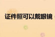 證件照可以戴眼鏡（證件照可以戴眼鏡嗎）