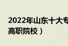 2022年山東十大?？茖W(xué)校排名（山東最好的高職院校）