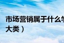 市場營銷屬于什么學(xué)科類（市場營銷屬于什么大類）