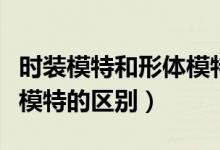 時裝模特和形體模特的區(qū)別（時裝模特和平面模特的區(qū)別）