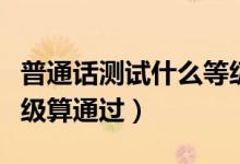 普通話測試什么等級合格（普通話測試什么等級算通過）