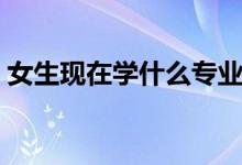 女生現(xiàn)在學什么專業(yè)好（適合女生學的專業(yè)）