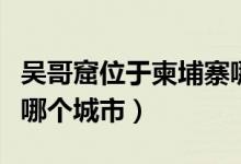 吳哥窟位于柬埔寨哪個市（吳哥窟位于柬埔寨哪個城市）