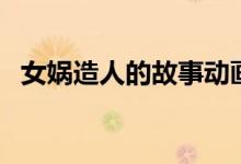 女媧造人的故事動畫片（女媧造人的故事）