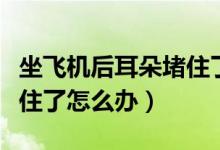 坐飛機(jī)后耳朵堵住了怎么辦（下了飛機(jī)耳朵堵住了怎么辦）
