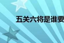 五關(guān)六將是誰要?dú)㈥P(guān)羽（五關(guān)六將）