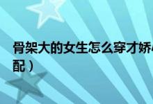 骨架大的女生怎么穿才嬌小可人（骨架大的女生怎么穿衣搭配）